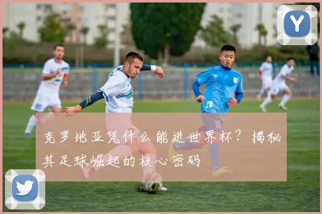 克罗地亚凭什么能进世界杯？揭秘其足球崛起的核心密码