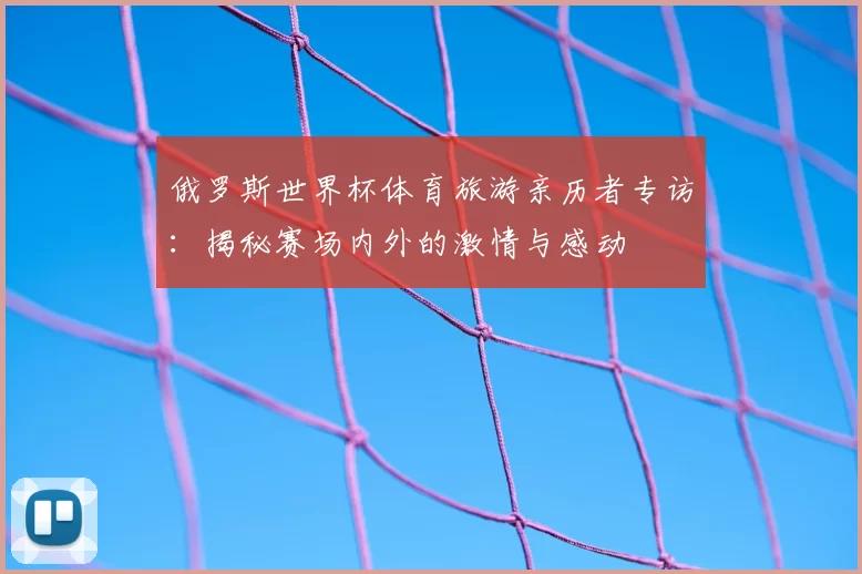 俄罗斯世界杯体育旅游亲历者专访：揭秘赛场内外的激情与感动