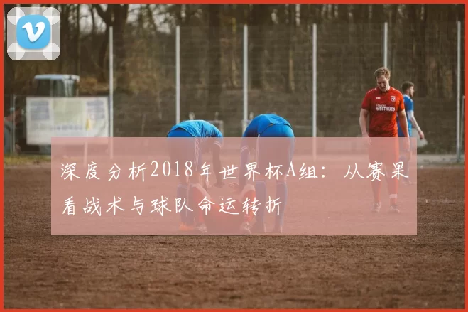 深度分析2018年世界杯A组：从赛果看战术与球队命运转折