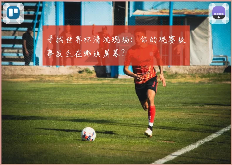 寻找世界杯清洗现场:你的观赛故事发生在哪块屏幕?
