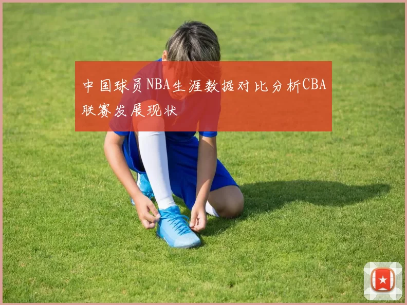 中国球员NBA生涯数据对比分析CBA联赛发展现状