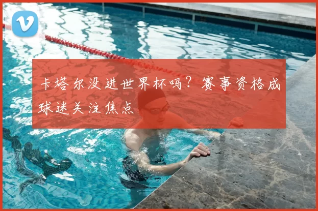 卡塔尔没进世界杯吗?赛事资格成球迷关注焦点