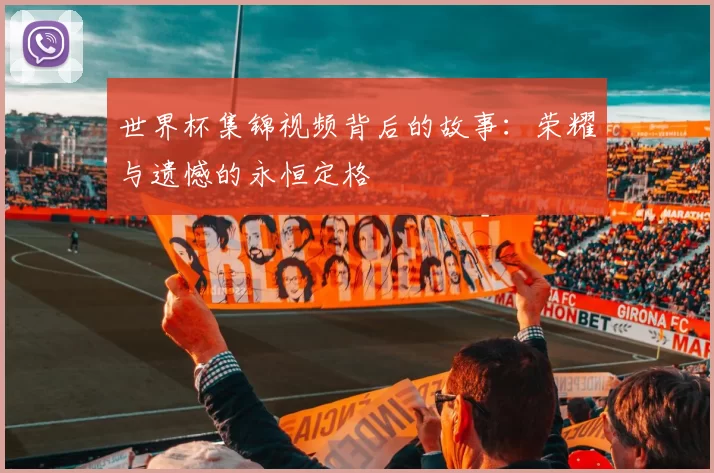 世界杯集锦视频背后的故事:荣耀与遗憾的永恒定格