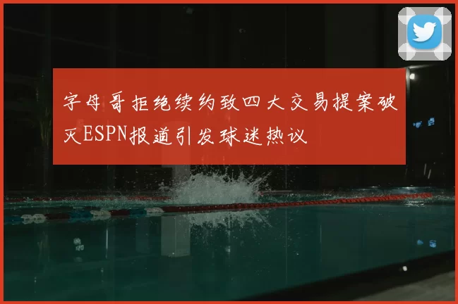 字母哥拒绝续约致四大交易提案破灭ESPN报道引发球迷热议