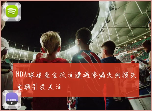 NBA球迷重金投注遭遇惨痛失利损失金额引发关注