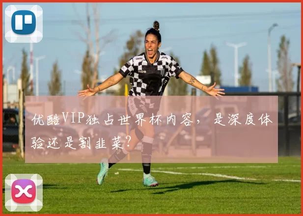 优酷VIP独占世界杯内容,是深度体验还是割韭菜?