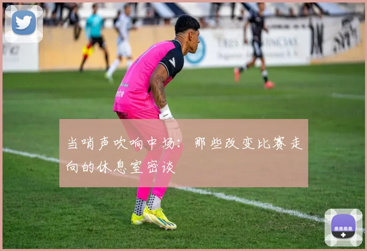 当哨声吹响中场：那些改变比赛走向的休息室密谈