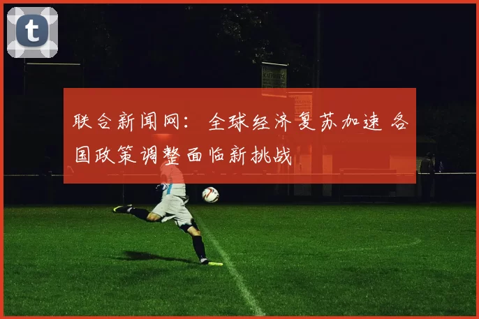 联合新闻网：全球经济复苏加速 各国政策调整面临新挑战