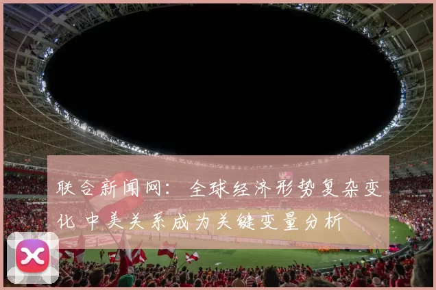 联合新闻网：全球经济形势复杂变化 中美关系成为关键变量分析