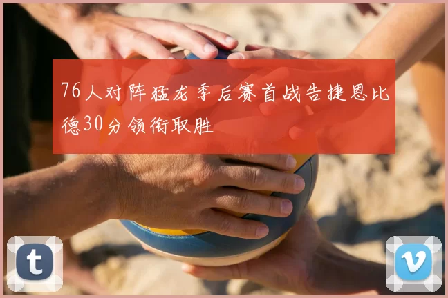 76人对阵猛龙季后赛首战告捷恩比德30分领衔取胜