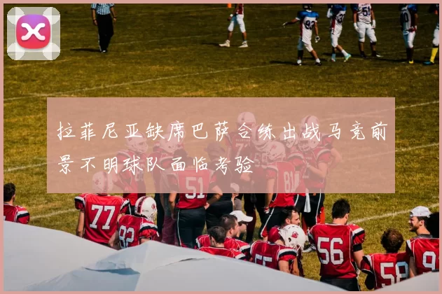 拉菲尼亚缺席巴萨合练出战马竞前景不明球队面临考验