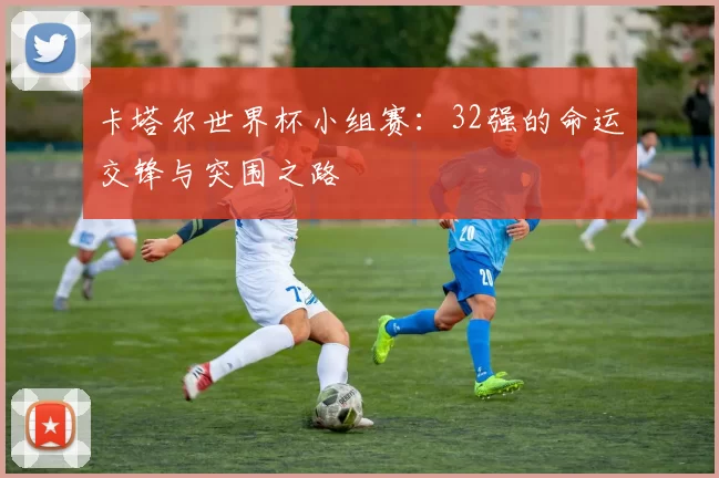 卡塔尔世界杯小组赛：32强的命运交锋与突围之路