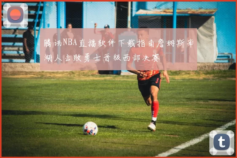 腾讯NBA直播软件下载指南詹姆斯率湖人击败勇士晋级西部决赛