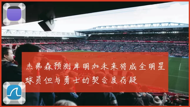 杰弗森预测库明加未来将成全明星球员但与勇士的契合度存疑