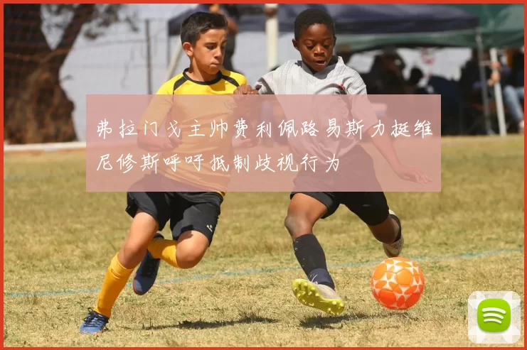 弗拉门戈主帅费利佩路易斯力挺维尼修斯呼吁抵制歧视行为