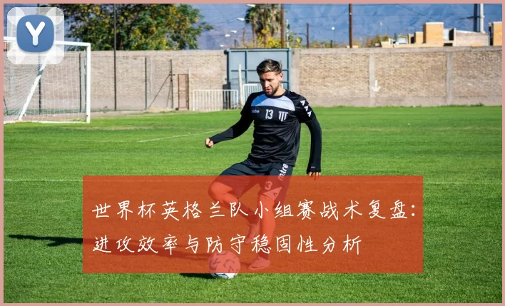 世界杯英格兰队小组赛战术复盘:进攻效率与防守稳固性分析