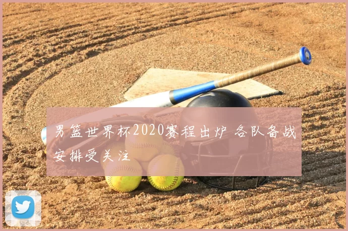 男篮世界杯2020赛程出炉 各队备战安排受关注