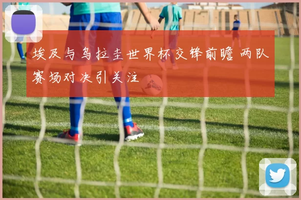 埃及与乌拉圭世界杯交锋前瞻 两队赛场对决引关注