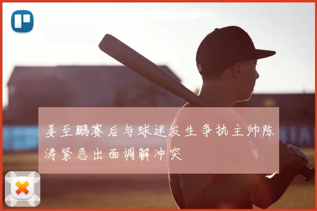 姜至鹏赛后与球迷发生争执主帅陈涛紧急出面调解冲突