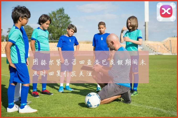 图赫尔紧急召回查洛巴度假期间未及时回复引发关注