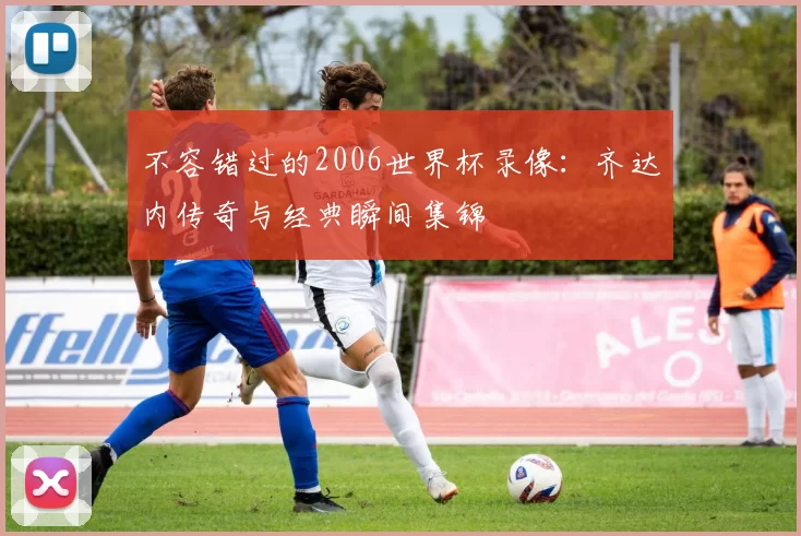不容错过的2006世界杯录像:齐达内传奇与经典瞬间集锦