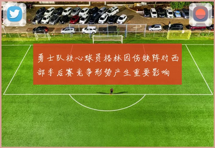 勇士队核心球员格林因伤缺阵对西部季后赛竞争形势产生重要影响