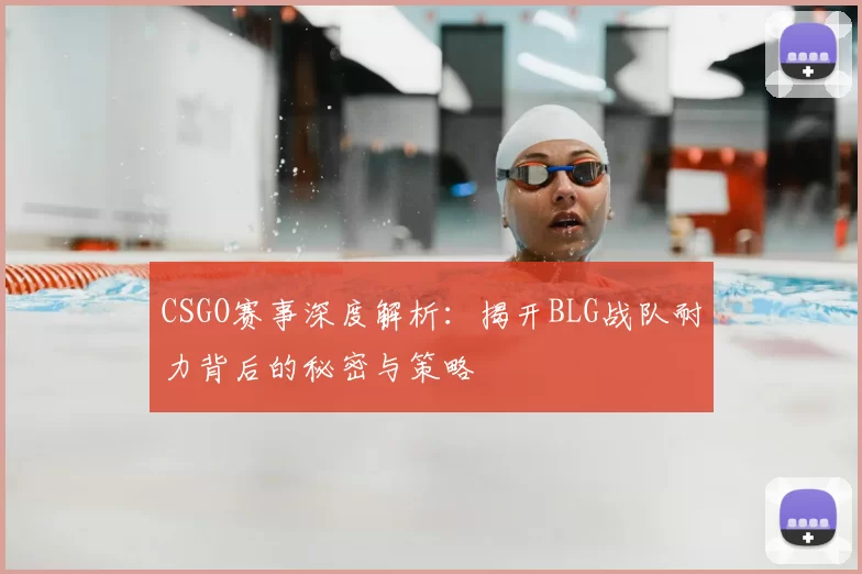 CSGO赛事深度解析:揭开BLG战队耐力背后的秘密与策略