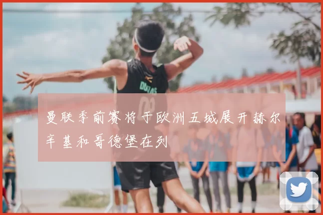 曼联季前赛将于欧洲五城展开赫尔辛基和哥德堡在列