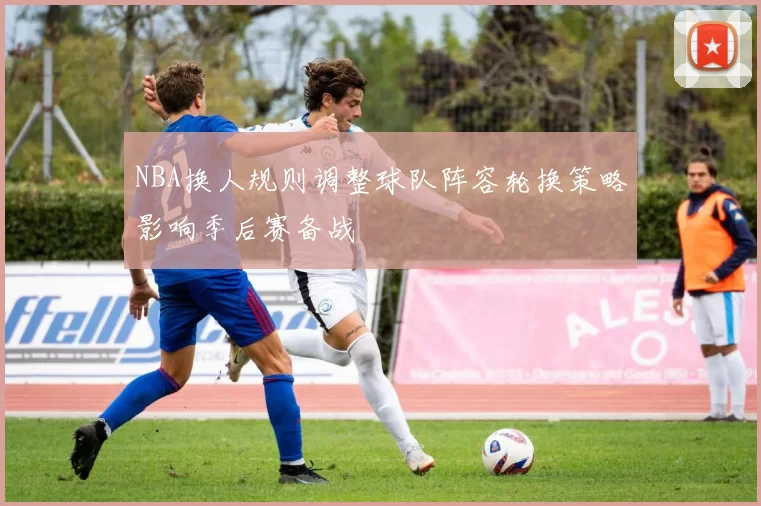 NBA换人规则调整球队阵容轮换策略影响季后赛备战