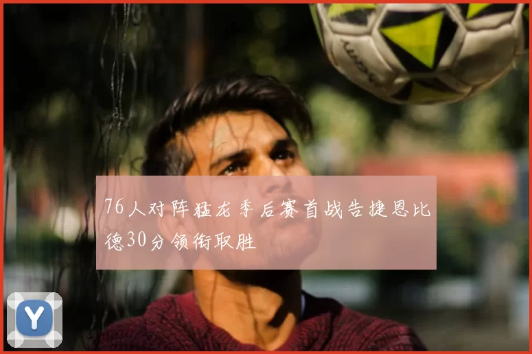 76人对阵猛龙季后赛首战告捷恩比德30分领衔取胜
