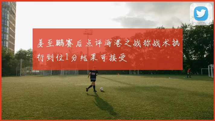 姜至鹏赛后点评海港之战称战术执行到位1分结果可接受
